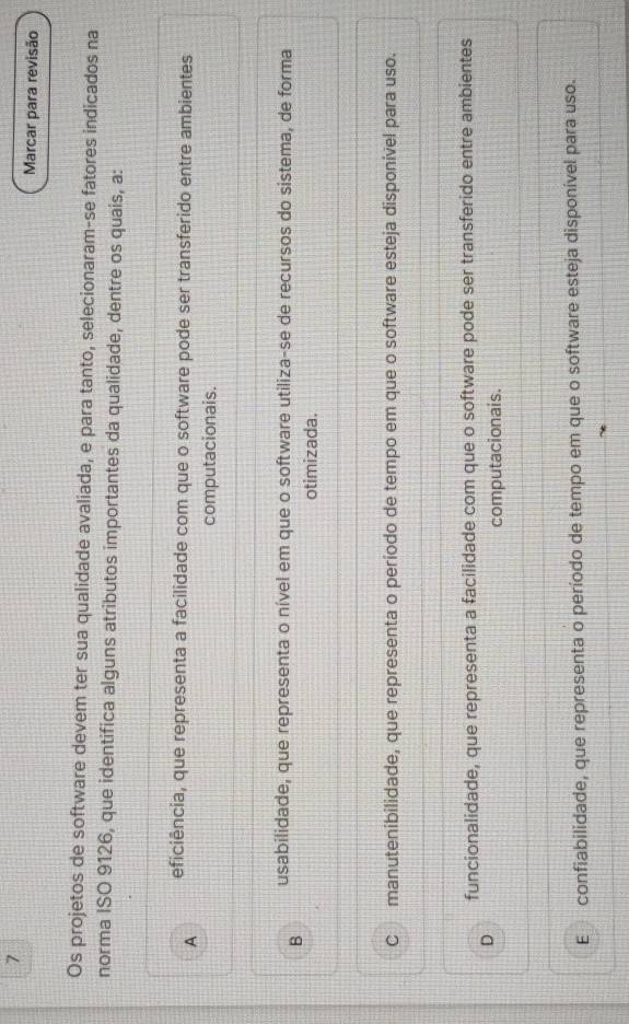 Marcar para revisão
Os projetos de software devem ter sua qualidade avaliada, e para tanto, selecionaram-se fatores indicados na
norma ISO 9126, que identifica alguns atributos importantes da qualidade, dentre os quais, a:
A eficiência, que representa a facilidade com que o software pode ser transferido entre ambientes
computacionais.
usabilidade, que representa o nível em que o software utiliza-se de recursos do sistema, de forma
B
otimizada.
C manutenibilidade, que representa o período de tempo em que o software esteja disponível para uso.
funcionalidade, que representa a facilidade com que o software pode ser transferido entre ambientes
D
computacionais.
E confiabilidade, que representa o período de tempo em que o software esteja disponível para uso.