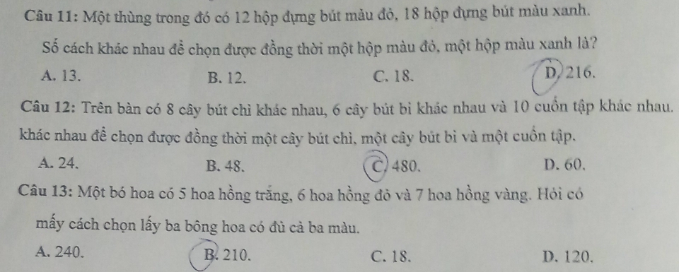 Một thùng trong đó có 12 hộp đựng bút màu đỏ, 18 hộp đựng bút màu xanh.
Số cách khác nhau để chọn được đồng thời một hộp màu đỏ, một hộp màu xanh là?
A. 13. B. 12. C. 18. D, 216.
Câu 12: Trên bàn có 8 cây bút chì khác nhau, 6 cây bút bì khác nhau và 10 cuồn tập khác nhau.
khác nhau để chọn được đồng thời một cây bút chì, một cây bút bì và một cuồn tập.
A. 24. B. 48. C, 480. D. 60.
Câu 13: Một bó hoa có 5 hoa hồng trắng, 6 hoa hồng đỏ và 7 hoa hồng vàng. Hỏi có
mấy cách chọn lấy ba bông hoa có đủ cả ba màu.
A. 240. B. 210. C. 18. D. 120.