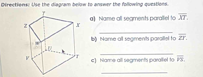 Directions: Use the diagram below to answer the following questions.
a) Name all segments parallel to overline XT.
_
b) Name all segments parallel to overline ZY.
_
c) Name all segments parallel to overline VS.
_