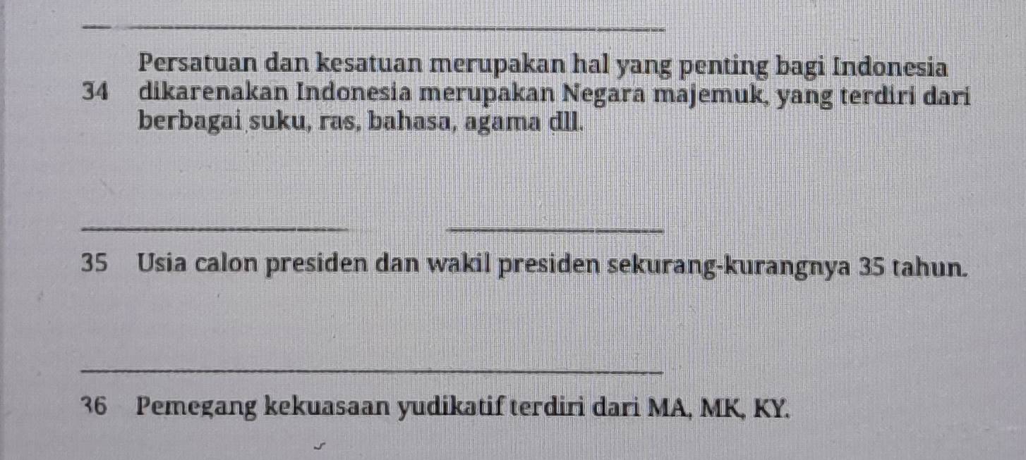 Persatuan dan kesatuan merupakan hal yang penting bagi Indonesia 
34 dikarenakan Indonesia merupakan Negara majemuk, yang terdiri dari 
berbagai suku, ras, bahasa, agama dll. 
_ 
_ 
35 Usia calon presiden dan wakil presiden sekurang-kurangnya 35 tahun. 
_
36 Pemegang kekuasaan yudikatif terdiri dari MA, MK, KY.