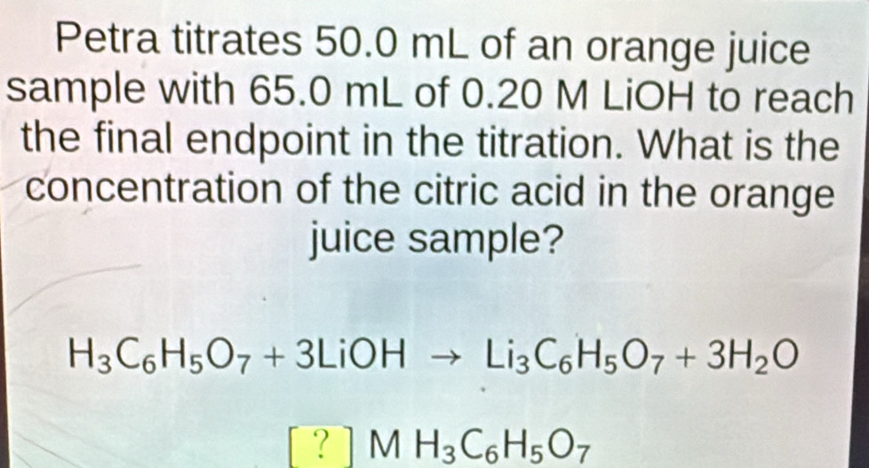 Petra titrates 50.0 mL of an orange juice 
sample with 65.0 mL of 0.20 M LiOH to reach 
the final endpoint in the titration. What is the 
concentration of the citric acid in the orange 
juice sample?
H_3C_6H_5O_7+3LiOHto Li_3C_6H_5O_7+3H_2O
? ]MH_3C_6H_5O_7