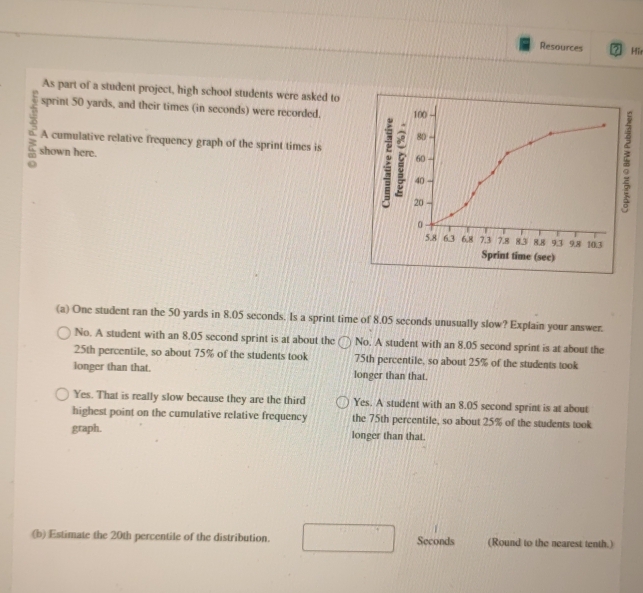 Resources Hi
As part of a student project, high school students were asked to
sprint 50 yards, and their times (in seconds) were recorded. 100
4 shown here.
80
A cumulative relative frequency graph of the sprint times is
60
40
20
0
5.8 6.3 6.8 7.3 7.8 83 8.8 9.3 9.8 103
Sprint time (sec)
(a) One student ran the 50 yards in 8.05 seconds. Is a sprint time of 8.05 seconds unusually slow? Explain your answer.
No. A student with an 8,05 second sprint is at about the No. A student with an 8.05 second sprint is at about the
25th percentile, so about 75% of the students took 75th percentile, so about 25% of the students took
longer than that. longer than that.
Yes. That is really slow because they are the third Yes. A student with an 8.05 second sprint is at about
highest point on the cumulative relative frequency the 75th percentile, so about 25% of the students took
graph. longer than that.
(b) Estimate the 20th percentile of the distribution. Seconds (Round to the nearest tenth.)