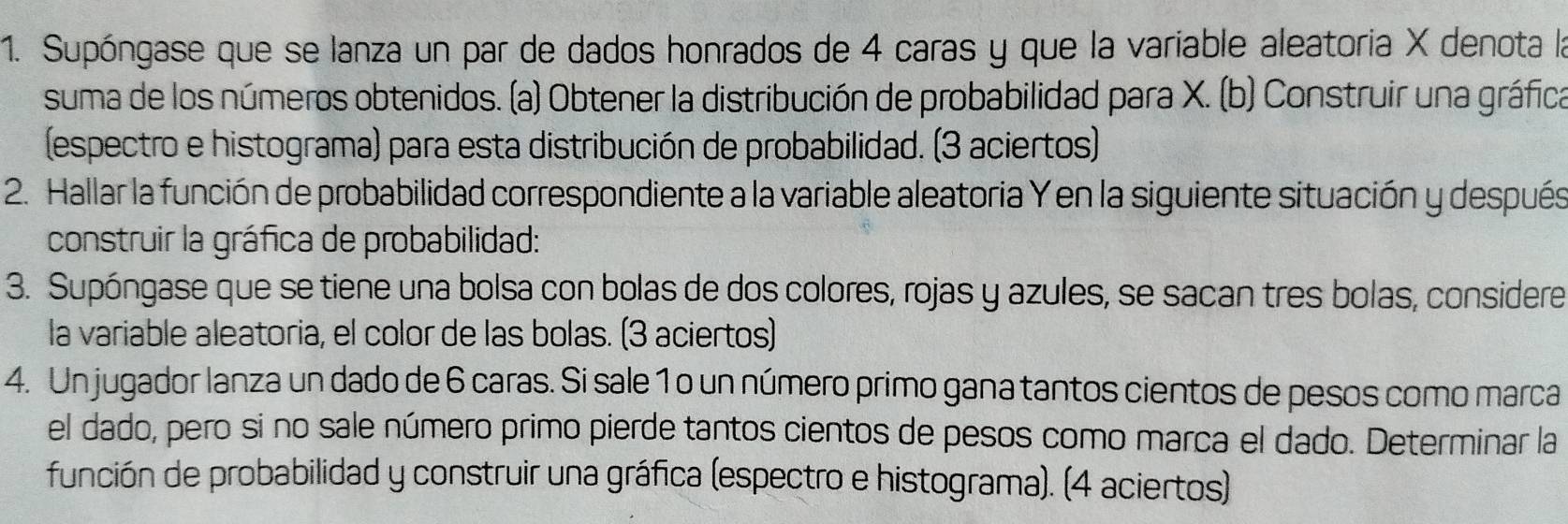 Supóngase que se lanza un par de dados honrados de 4 caras y que la variable aleatoria X denota la 
suma de los números obtenidos. (a) Obtener la distribución de probabilidad para X. (b) Construir una gráfica 
(espectro e histograma) para esta distribución de probabilidad. (3 aciertos) 
2. Hallar la función de probabilidad correspondiente a la variable aleatoria Y en la siguiente situación y después 
construir la gráfica de probabilidad: 
3. Supóngase que se tiene una bolsa con bolas de dos colores, rojas y azules, se sacan tres bolas, considere 
la variable aleatoria, el color de las bolas. (3 aciertos) 
4. Un jugador lanza un dado de 6 caras. Si sale 1 o un número primo gana tantos cientos de pesos como marca 
el dado, pero si no sale número primo pierde tantos cientos de pesos como marca el dado. Determinar la 
función de probabilidad y construir una gráfica (espectro e histograma). (4 aciertos)