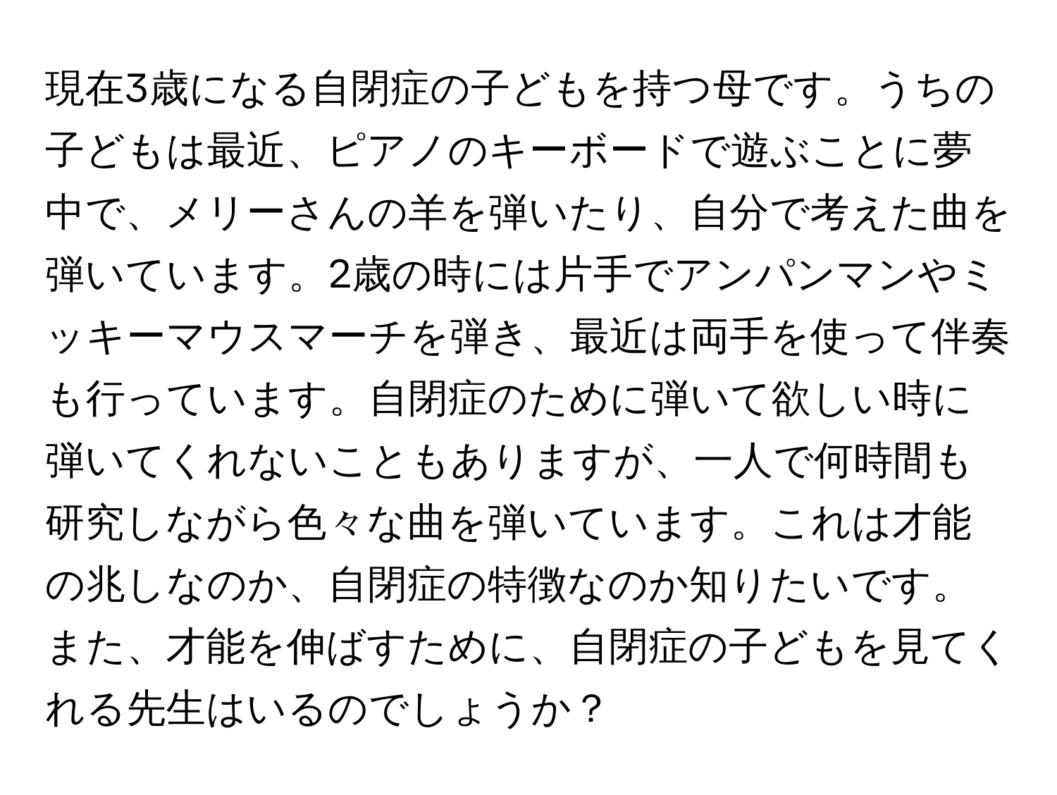 現在3歳になる自閉症の子どもを持つ母です。うちの子どもは最近、ピアノのキーボードで遊ぶことに夢中で、メリーさんの羊を弾いたり、自分で考えた曲を弾いています。2歳の時には片手でアンパンマンやミッキーマウスマーチを弾き、最近は両手を使って伴奏も行っています。自閉症のために弾いて欲しい時に弾いてくれないこともありますが、一人で何時間も研究しながら色々な曲を弾いています。これは才能の兆しなのか、自閉症の特徴なのか知りたいです。また、才能を伸ばすために、自閉症の子どもを見てくれる先生はいるのでしょうか？