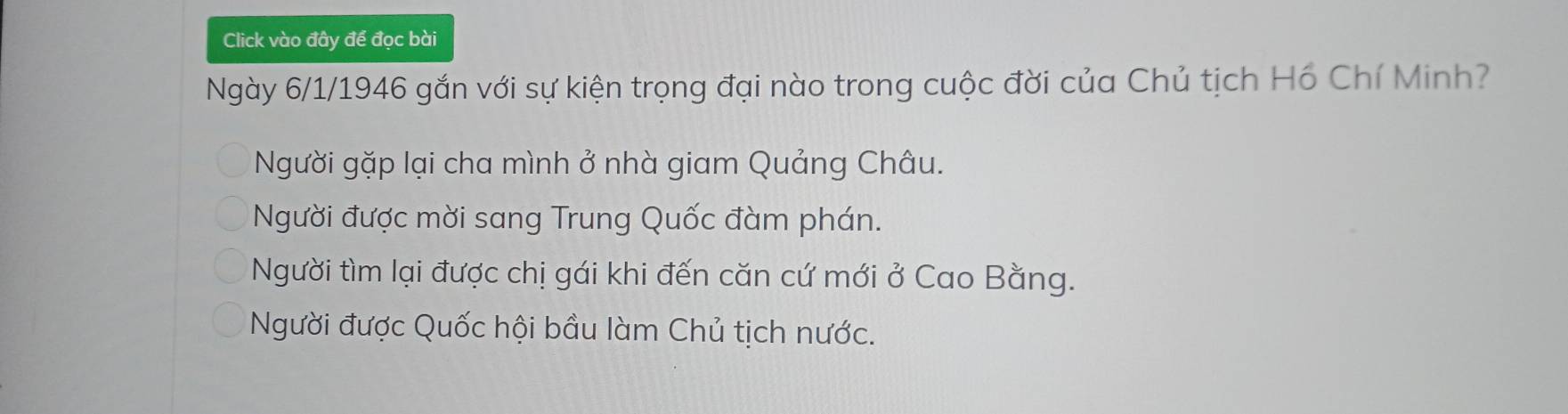 Click vào đây để đọc bài
Ngày 6/1/1946 gắn với sự kiện trọng đại nào trong cuộc đời của Chủ tịch Hồ Chí Minh?
Người gặp lại cha mình ở nhà giam Quảng Châu.
Người được mời sang Trung Quốc đàm phán.
Người tìm lại được chị gái khi đến căn cứ mới ở Cao Bằng.
Người được Quốc hội bầu làm Chủ tịch nước.