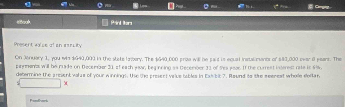 Ma Mo Wor Low 
eBook Print Item 
Present value of an annuity 
On January 1, you win $640,000 in the state lottery. The $640,000 prize will be paid in equal installments of $80,000 over 8 years. The 
payments will be made on December 31 of each year, beginning on December 31 of this year. If the current interest rate is 6%, 
determine the present value of your winnings. Use the present value tables in Exhibit 7. Round to the nearest whole doflar. 
x 
Feedback