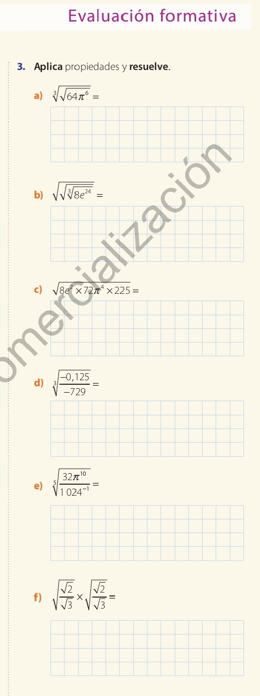 Evaluación formativa 
3. Aplica propiedades y resuelve. 
a) sqrt[3](sqrt 64π^6)=
b) sqrt(sqrt sqrt [3]8e^(24))=
c) sqrt 8^(2* 72π ^4)* 225=
d) sqrt[3](frac -0,125)-729=
e) sqrt[5](frac 32π^(10))1024^(-1)=
f) sqrt(frac sqrt 2)sqrt(3)* sqrt(frac sqrt 2)sqrt(3)=