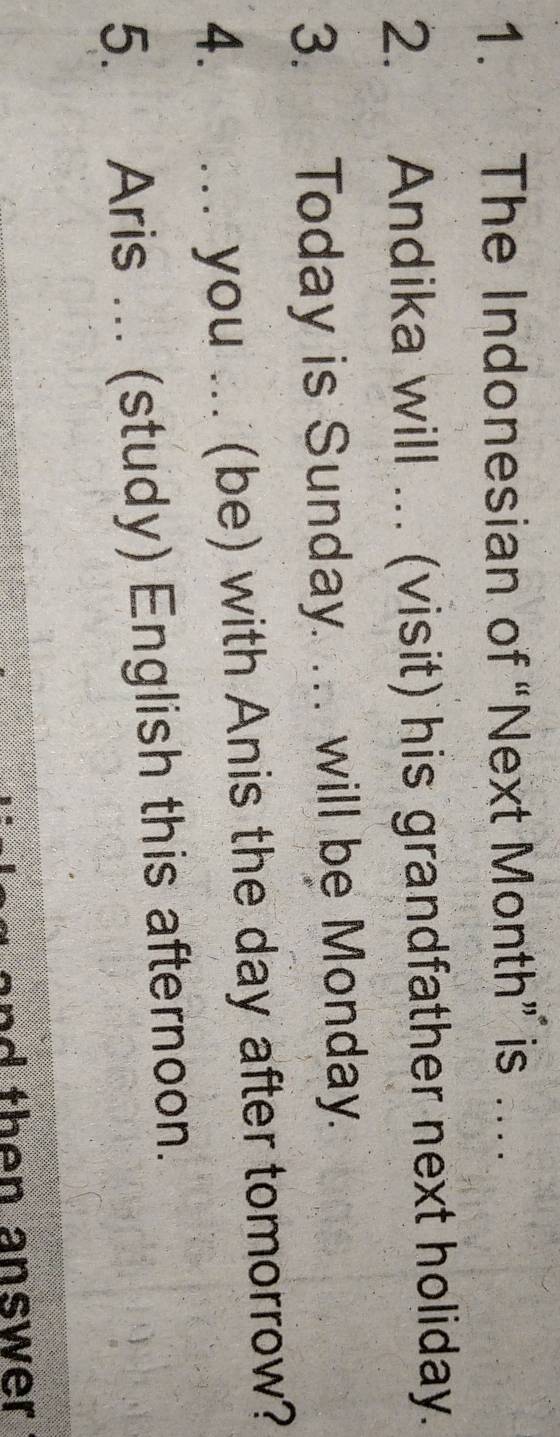 The Indonesian of “Next Month” is … 
2. Andika will ... (visit) his grandfather next holiday. 
3. Today is Sunday. .. will be Monday. 
4. . you ... (be) with Anis the day after tomorrow? 
5. Aris ... (study) English this afternoon. 
and then answer .