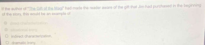 If the author of 'The Gift of the Magi' had made the reader aware of the gift that Jim had purchased in the beginning
of the story, this would be an example of
direct characterization.
siluational irony.
indirect characterization.
dramatic irony.