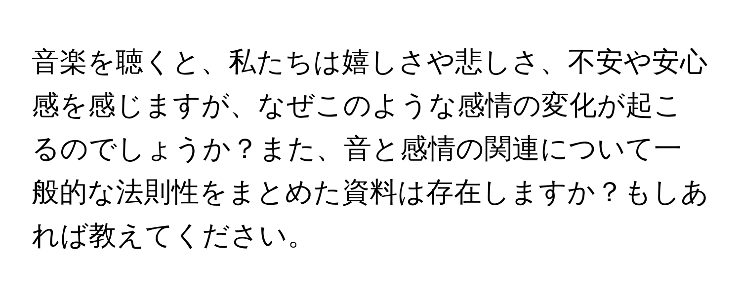 音楽を聴くと、私たちは嬉しさや悲しさ、不安や安心感を感じますが、なぜこのような感情の変化が起こるのでしょうか？また、音と感情の関連について一般的な法則性をまとめた資料は存在しますか？もしあれば教えてください。