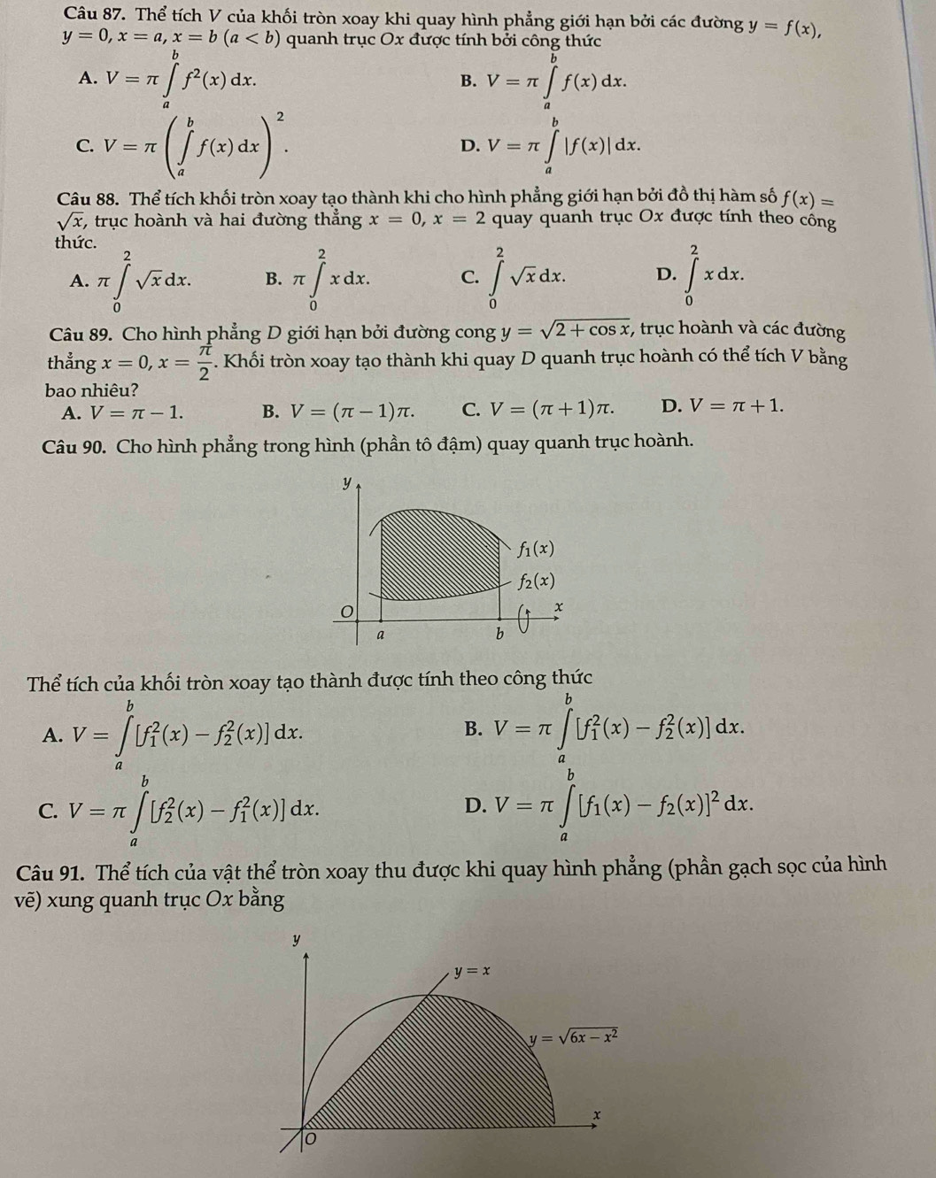 Thể tích V của khối tròn xoay khi quay hình phẳng giới hạn bởi các đường y=f(x),
y=0,x=a,x=b(a quanh trục Ox được tính bởi công thức
A. V=π ∈tlimits _a^(bf^2)(x)dx. V=π ∈tlimits _a^(bf(x)dx.
B.
C. V=π (∈tlimits _a^bf(x)dx)^2). V=π ∈tlimits _a^(b|f(x)|dx.
D.
Câu 88. Thể tích khối tròn xoay tạo thành khi cho hình phẳng giới hạn bởi đồ thị hàm số f(x)=
sqrt x) , trục hoành và hai đường thẳng x=0,x=2 quay quanh trục Ox được tính theo cống
thức.
A. π ∈tlimits _0^(2sqrt x)dx. B. π ∈tlimits _0^(2xdx. C. ∈tlimits _0^2sqrt x)dx. D. ∈tlimits _0^(2xdx.
Câu 89. Cho hình phẳng D giới hạn bởi đường cong y=sqrt 2+cos x) , trục hoành và các đường
thẳng x=0,x= π /2  -. Khối tròn xoay tạo thành khi quay D quanh trục hoành có thể tích V bằng
bao nhiêu?
A. V=π -1. B. V=(π -1)π . C. V=(π +1)π . D. V=π +1.
Câu 90. Cho hình phẳng trong hình (phần tô đậm) quay quanh trục hoành.
Thể tích của khối tròn xoay tạo thành được tính theo công thức
A. V=∈tlimits _a^(b[f_1^2(x)-f_2^2(x)]dx.
B. V=π ∈tlimits _a^b[f_1^2(x)-f_2^2(x)]dx.
C. V=π ∈tlimits _a^b[f_2^2(x)-f_1^2(x)]dx. V=π ∈tlimits _a^b[f_1)(x)-f_2(x)]^2dx.
D.
Câu 91. Thể tích của vật thể tròn xoay thu được khi quay hình phẳng (phần gạch sọc của hình
vẽ) xung quanh trục Ox bằng