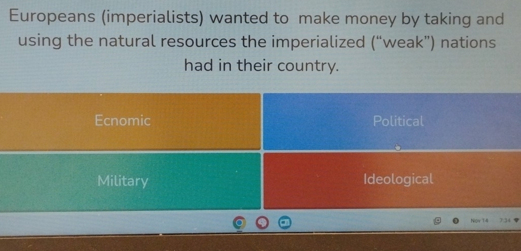 Europeans (imperialists) wanted to make money by taking and
using the natural resources the imperialized (“weak”) nations
had in their country.
Ecnomic Political
Military Ideological
Nov T4 7:34