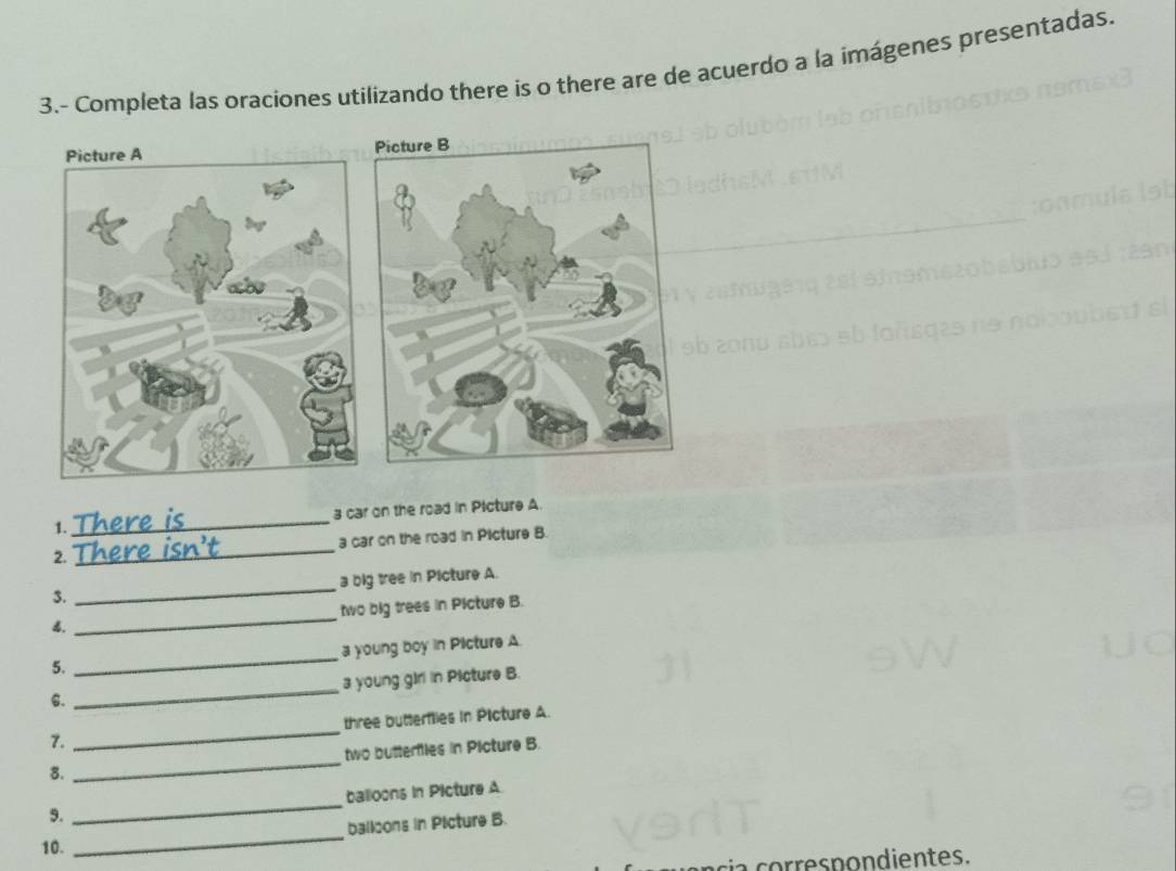 3.- Completa las oraciones utilizando there ís o there are de acuerdo a la imágenes presentadas. 
Picture A 
1._ 3 car on the road in Picture A 
2._ a car on the road in Picture B. 
$. _a big tree in Picture A. 
. _two big trees in Picture B. 
5. _a young boy in Picture A 
6. _a young girl in Picture B. 
7. _three butterflies in Picture A. 
8. _two butterlies in Picture B. 
9. _balloons in Picture A 
_ 
balloons in Picture B. 
10. 
a cor res nondientes.