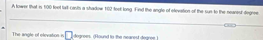 A tower that is 100 feet tall casts a shadow 102 feet long. Find the angle of elevation of the sun to the nearest degree. 
_ 
_ 
_ 
The angle of elevation is degrees. (Round to the nearest degree.)