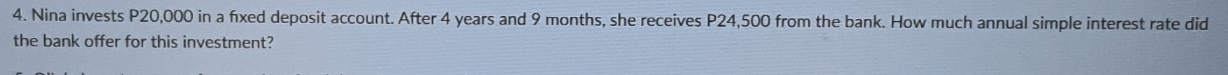 Nina invests P20,000 in a fxed deposit account. After 4 years and 9 months, she receives P24,500 from the bank. How much annual simple interest rate did 
the bank offer for this investment?