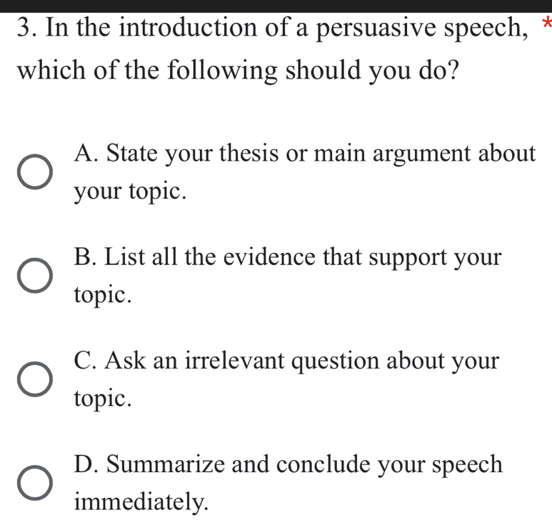 In the introduction of a persuasive speech, *
which of the following should you do?
A. State your thesis or main argument about
your topic.
B. List all the evidence that support your
topic.
C. Ask an irrelevant question about your
topic.
D. Summarize and conclude your speech
immediately.