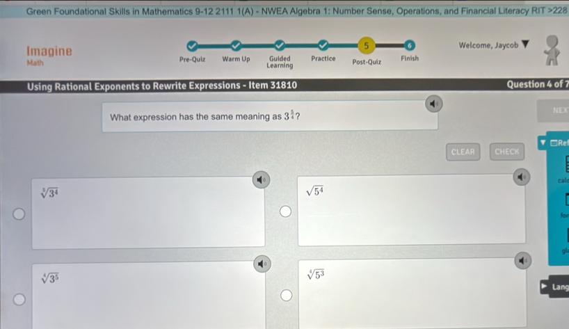 Green Foundational Skills in Mathematics 9-12 2111 1(A) - NWEA Algebra 1: Number Sense, Operations, and Financial Literacy RIT >22 
ImagineWelcome, Jaycob
Math 
Using Rational Exponents to Rewrite Expressions - Item 31810 Question 4 of 7
What expression has the same meaning as 3^(frac 5)4 ? NEX
▼ □Rel
CLEAR CHECK
cal
sqrt[5](3^4)
sqrt(5^4)
for
sqrt[4](3^5)
sqrt[4](5^3)
Lang