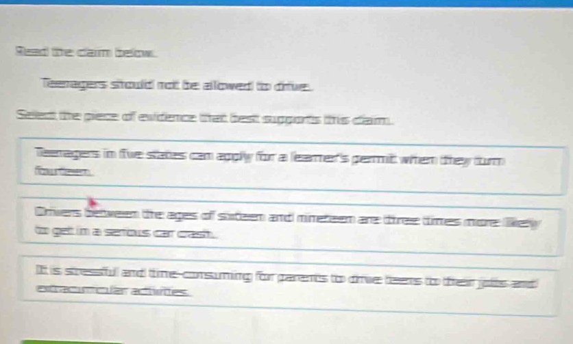 Read te cam below. 
Teeragers stould not be allowed to drive. 
Seledt the piece of evidence that best suggorts this clam. 
Teenagers in fwe states cam apply for a leamer's permit whem tthey furn 
fu Geer 
Orvers beween the ages of stteen and minereem are tiree times more lel 
to get in a serfous car crast . 
It is stressfull and time-corsuming for parents to dive teens to teir jolis and 
extracumcular adtvites