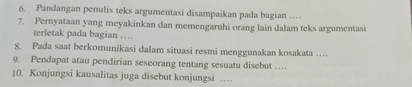 Pandangan penulis teks argumentasi disampaikan pada bagian … 
7. Pernyataan yang meyakinkan dan memengaruhi orang lain dalam teks argumentasi 
terletak pada bagian … 
8. Pada saat berkomunikasi dalam situasi resmi menggunakan kosakata … 
9. Pendapat atau pendirian seseorang tentang sesuatu disebut … 
10. Konjungsi kausalitas juga disebut konjungsi …