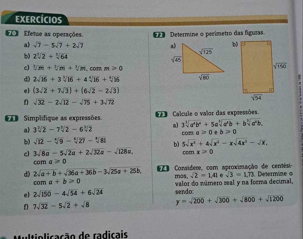 EXERCÍCIOS
70 Efetue as operações.   Determine o perimetro das figuras.
a) sqrt(7)-5sqrt(7)+2sqrt(7) b)
b) 2sqrt[5](2)+sqrt[5](64)
c) sqrt[3](m)+sqrt[3](m)+sqrt[3](m) , com m≥slant 0
d) 2sqrt(16)+3sqrt[3](16)+4sqrt[4](16)+sqrt[6](16)
e) (3sqrt(2)+7sqrt(3))+(6sqrt(2)-2sqrt(3))
f) sqrt(32)-2sqrt(12)-sqrt(75)+3sqrt(72)
Simplifique as expressões.  Calcule o valor das expressões.
a) 3sqrt[3](a^4b^4)+5asqrt[3](a^4b)+bsqrt[3](a^4b),
a) 3sqrt[3](2)-7sqrt[3](2)-6sqrt[3](2)
com a≥slant 0 e b≥slant 0
b) sqrt(12)-sqrt[4](9)-sqrt[6](27)-sqrt[8](81) 5sqrt(x^5)+4sqrt(x^3)-xsqrt(4x^3)-sqrt(x),
b)
c) 3sqrt(8a)-5sqrt(2a)+2sqrt(32a)-sqrt(128a), com x≥slant 0
coma≥slant 0
d) 2sqrt(a+b)+sqrt(36a+36b)-3sqrt(25a+25b), o Considere, com aproximação de centési-
mos, sqrt(2)=1,41 e sqrt(3)=1,73. Determine o
coma+b≥slant 0
valor do número real y na forma decimal,
e) 2sqrt(150)-4sqrt(54)+6sqrt(24) sendo:
f) 7sqrt(32)-5sqrt(2)+sqrt(8)
y=sqrt(200)+sqrt(300)+sqrt(800)+sqrt(1200)
Multiolicação de radicais