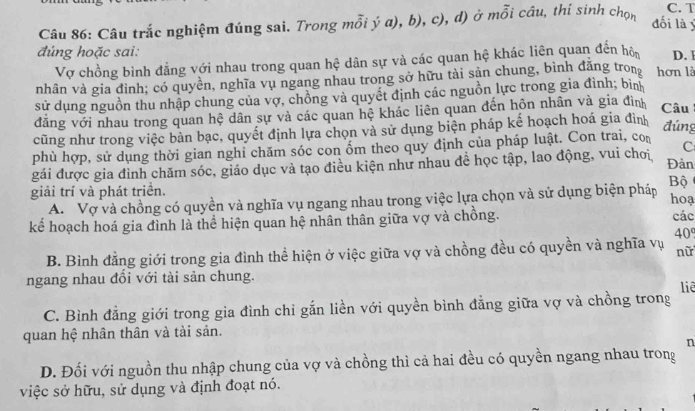 Câu trắc nghiệm đúng sai. Trong mỗi ý a), b), c), d) ở mỗi câu, thí sinh chọn
C. T
đối là ý
đúng hoặc sai: D. 
Vợ chồng bình đẳng với nhau trong quan hệ dân sự và các quan hệ khác liên quan đến hôn
nhân và gia đình; có quyền, nghĩa vụ ngang nhau trong sở hữu tài sản chung, bình đăng trong hơn là
sử dụng nguồn thu nhập chung của vợ, chồng và quyết định các nguồn lực trong gia đình; bình
đăng với nhau trong quan hệ dân sự và các quan hệ khác liên quan đến hôn nhân và gia đình Câu
cũng như trong việc bàn bạc, quyết định lựa chọn và sử dụng biện pháp kế hoạch hoá gia đình đúng
phù hợp, sử dụng thời gian nghi chăm sóc con ốm theo quy định của pháp luật. Con trai, con
C
gái được gia đình chăm sóc, giáo dục và tạo điều kiện như nhau đề học tập, lao động, vui chơi, Đàn
giải trí và phát triển. hoạ
A. Vợ và chồng có quyền và nghĩa vụ ngang nhau trong việc lựa chọn và sử dụng biện pháp
Bộ
kể hoạch hoá gia đình là thể hiện quan hệ nhân thân giữa vợ và chồng.
các
B. Bình đẳng giới trong gia đình thể hiện ở việc giữa vợ và chồng đều có quyền và nghĩa vụ 40°
nữ
ngang nhau đổi với tài sản chung.
liê
C. Bình đẳng giới trong gia đình chỉ gắn liền với quyền bình đẳng giữa vợ và chồng trong
quan hệ nhân thân và tài sản.
n
D. Đối với nguồn thu nhập chung của vợ và chồng thì cả hai đều có quyền ngang nhau trong
việc sở hữu, sử dụng và định đoạt nó.