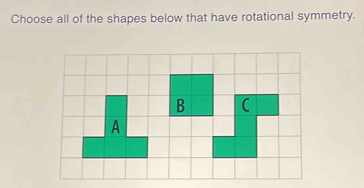 Choose all of the shapes below that have rotational symmetry. 
B ( 
A