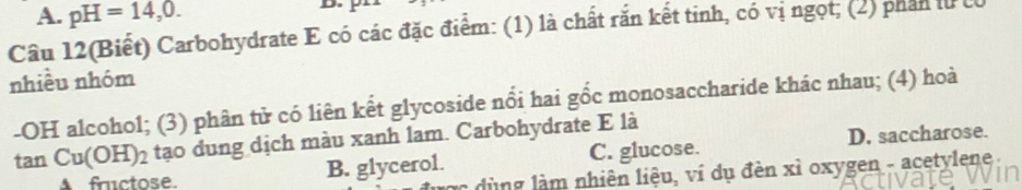 A. pH=14,0. 
Câu 12(Biết) Carbohydrate E có các đặc điểm: (1) là chất răn kết tinh, có vị ngọt; (2) phần lừ cỉ
nhiều nhóm
-OH alcohol; (3) phân tử có liên kết glycoside nổi hai gốc monosaccharide khác nhau; (4) hoà
tan Cu(OH)_2 tạo dung dịch màu xanh lam. Carbohydrate E là
factose. B. glycerol. C. glucose. D. saccharose.
- dù ng là m nhiên liệu, ví dụ đèn xì oxygen - acetylene