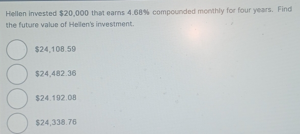 Hellen invested $20,000 that earns 4.68% compounded monthly for four years. Find
the future value of Hellen's investment.
$24,108.59
$24,482.36
$24.192.08
$24,338.76