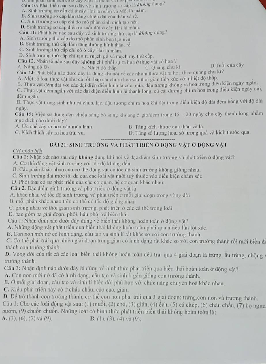 Phát biểu nào sau dây về sinh trường sơ cấp là không đúng?
A. Sinh trưởng sơ cấp có ở cây Hai lá mầm và Một lá mằm.
B. Sinh trưởng sơ cấp làm tăng chiều dài của thân và rễ.
C. Sinh trưởng sơ cấp chỉ do mô phân sinh định tạo nên.
D. Sinh trưởng sơ cấp diễn ra suốt đời ở cây Hai là mắm.
Câu 11: Phát biểu nào sau đây về sinh trường thứ cấp là không dùng?
A. Sinh trưởng thứ cấp do mô phân sinh bên tạo nên.
B. Sinh trưởng thứ cấp làm tăng đường kính thân, rễ.
C. Sinh trưởng thứ cấp chỉ có ở cây Hai là mẫm.
D. Sinh trưởng thứ cấp chỉ tạo ra mạch gỗ và mạch rây thứ cấp.
Câu 12. Nhân tố nào sau đây không chỉ phối sự ra hoa ở thực vật có hoa ?
A. Nồng độ O B. Nhiệt độ thập C. Quang chu kì D.Tuổi của cây
Câu 14: Phát biểu nào dưới đây là đúng khi nói về các nhóm thực vật ra hoa theo quang chu kỉ?
A. Một số loài thực vật như cả rốt, bắp cái chi ra hoa sau thời gian tiếp xúc với nhiệt độ thấp.
B. Thực vật đêm dài với các đại diện diện hình là cúc, mia, đậu tương không ra hoa trong điều kiện ngày ngắn.
C. Thực vật đêm ngắn với các đại diện diễn hình là thanh long, củ cai dường chi ra hoa trong điều kiện ngày dài,
đêm ngăn.
D. Thực vật trung sinh như cả chua, lạc, đậu tương chi ra hoa khi đặt trong điều kiện độ dài đêm bằng với độ dài
ngày.
Câu 15: Việc sử dụng đèn chiều sáng bỏ sung khoang 5 giờ/đêm trong 15 - 20 ngày cho cây thanh long nhằm
mục đích nào dưới đây?
A. Ức chế cãy ra hoa vào mùa lạnh. B. Tăng kích thước của thần và lá.
C. Kích thích cây ra hoa trải vụ. D. Tăng số lượng hoa, số lượng quả và kích thước quả.
Bài 21: sinh trưởng và phát triện ở động vật ở động vật
CH nhân biết
Cầâu 1: Nhận xét nào sau dây không đúng khi nói về đặc điểm sinh trưởng và phát triển ở động vật?
A. Cơ thể động vật sinh trưởng với tốc độ không đều.
B. Các phần khác nhau của cơ thể động vật có tốc độ sinh trưởng không giống nhau.
C. Sinh trưởng đạt mức tối đa của các loài vật nuôi tuỳ thuộc vào điều kiện chăm sóc.
D. Phôi thai có sự phát triển của các cơ quan, hhat e cơ quan khác nhau.
Câu 2. Đặc điểm sinh trưởng và phát triển ở động vật là
A. khác nhau về tốc độ sinh trưởng và phát triển ở mỗi giai đoạn trong vòng đời
B. mỗi phần khác nhau trên cơ thể có tốc dộ giống nhau
C. giồng nhau về thời gian sinh trưởng, phát triển ở các cá thể trong loài
D. bao gồm ba giai đoạn: phôi, hậu phôi và biển thái.
Câu 1: Nhận định nào dưới đây đúng về biển thái không hoàn toàn ở động vật?
A. Những động vật phát triển qua biển thái không hoàn toàn phái qua nhiều lần lột xác.
B. Con non mới nở có hình dạng, cầu tạo và sinh lí rắt khác so với con trưởng thành.
C. Cơ thể phải trải qua nhiều giai đoạn trung gian có hình dạng rất khác so với con trưởng thành rồi mới biển để
thành con trưởng thành.
D. Vòng đời của tất cả các loài biến thái không hoàn toàn đều trải qua 4 giai đoạn là trứng, ấu trùng, nhộng
trưởng thành.
Câu 3: Nhận định nào dưới đây là dúng về hình thức phát triển qua biển thái hoản toàn ở động vật?
A. Con non mới nở đã có hình dạng, cầu tạo và sinh lí gần giống con trưởng thành.
B. Ở mỗi giai đoạn, cầu tạo và sinh lí biển đôi phù hợp với chức năng chuyên hoá khác nhau.
C. Kiểu phát triển này có ở châu chẩu, cáo cảo, gián.
D. Để trở thành con trưởng thành, cơ thể con non phải trải qua 3 giai đoạn: trứng.con non và trường thành.
Câu 1: Cho các loài động vật sau: (1) muỗi, (2) chó, (3) gián, (4) ếch, (5) cá chép, (6) châu chẩu, (7) bọ ngựa
bướm, (9) chuồn chuồn. Những loài có hình thức phát triển biến thái không hoàn toàn là:
A. (3), (6), (7) và (9). B. (1), (3). (4) và (9).