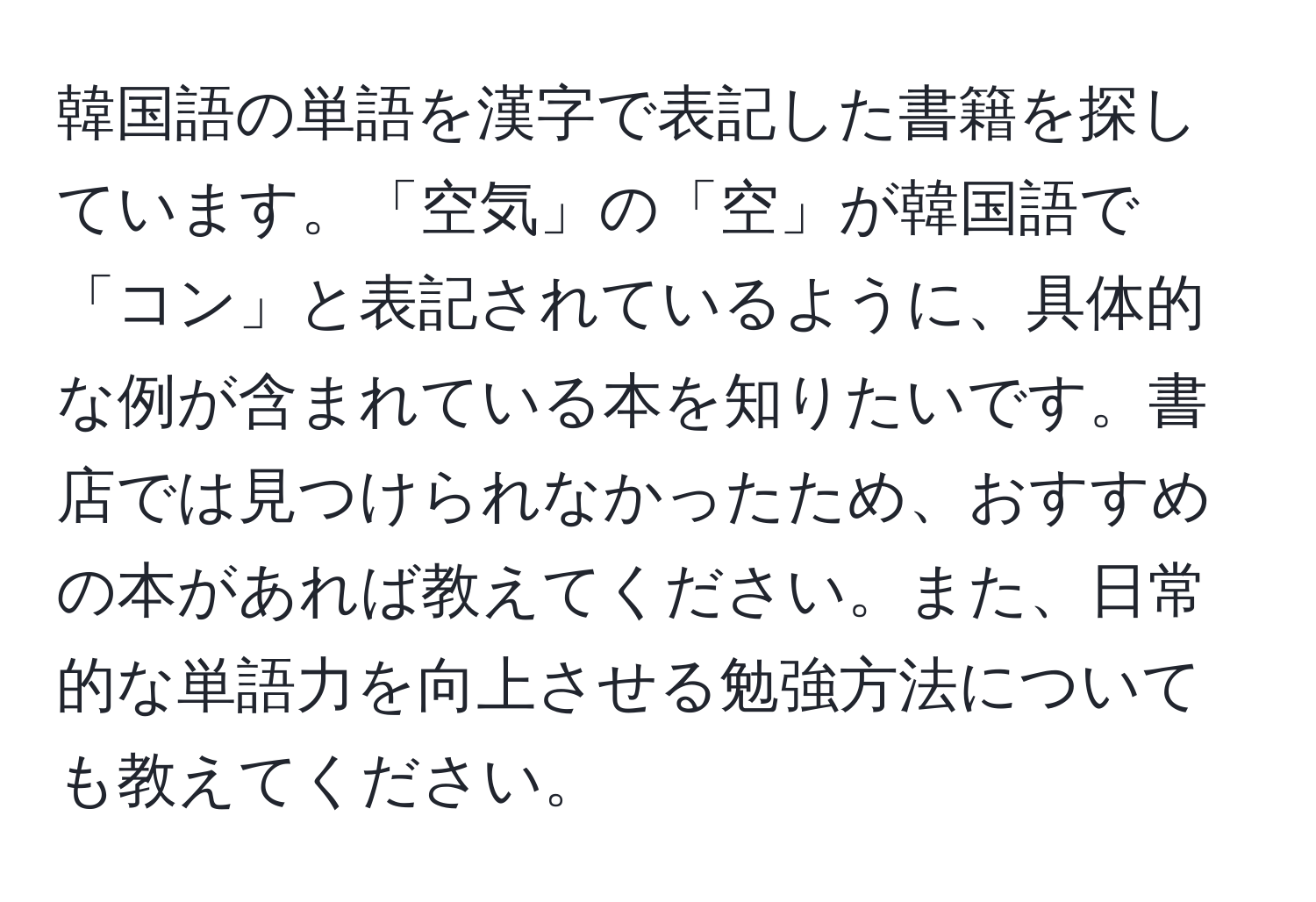 韓国語の単語を漢字で表記した書籍を探しています。「空気」の「空」が韓国語で「コン」と表記されているように、具体的な例が含まれている本を知りたいです。書店では見つけられなかったため、おすすめの本があれば教えてください。また、日常的な単語力を向上させる勉強方法についても教えてください。