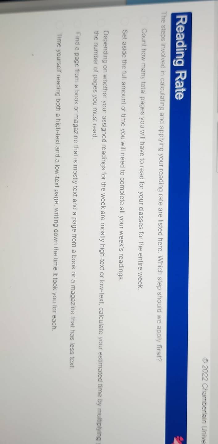2022 Chamberlain Unive
Reading Rate
The steps involved in calculating and applying your reading rate are listed here. Which step should we apply first?
Count how many total pages you will have to read for your classes for the entire week.
Set aside the full amount of time you will need to complete all your week's readings.
Depending on whether your assigned readings for the week are mostly high-text or low-text, calculate your estimated time by multiplying
the number of pages you must read.
Find a page from a book or magazine that is mostly text and a page from a book or a magazine that has less text.
Time yourself reading both a high-text and a low-text page, writing down the time it took you for each.