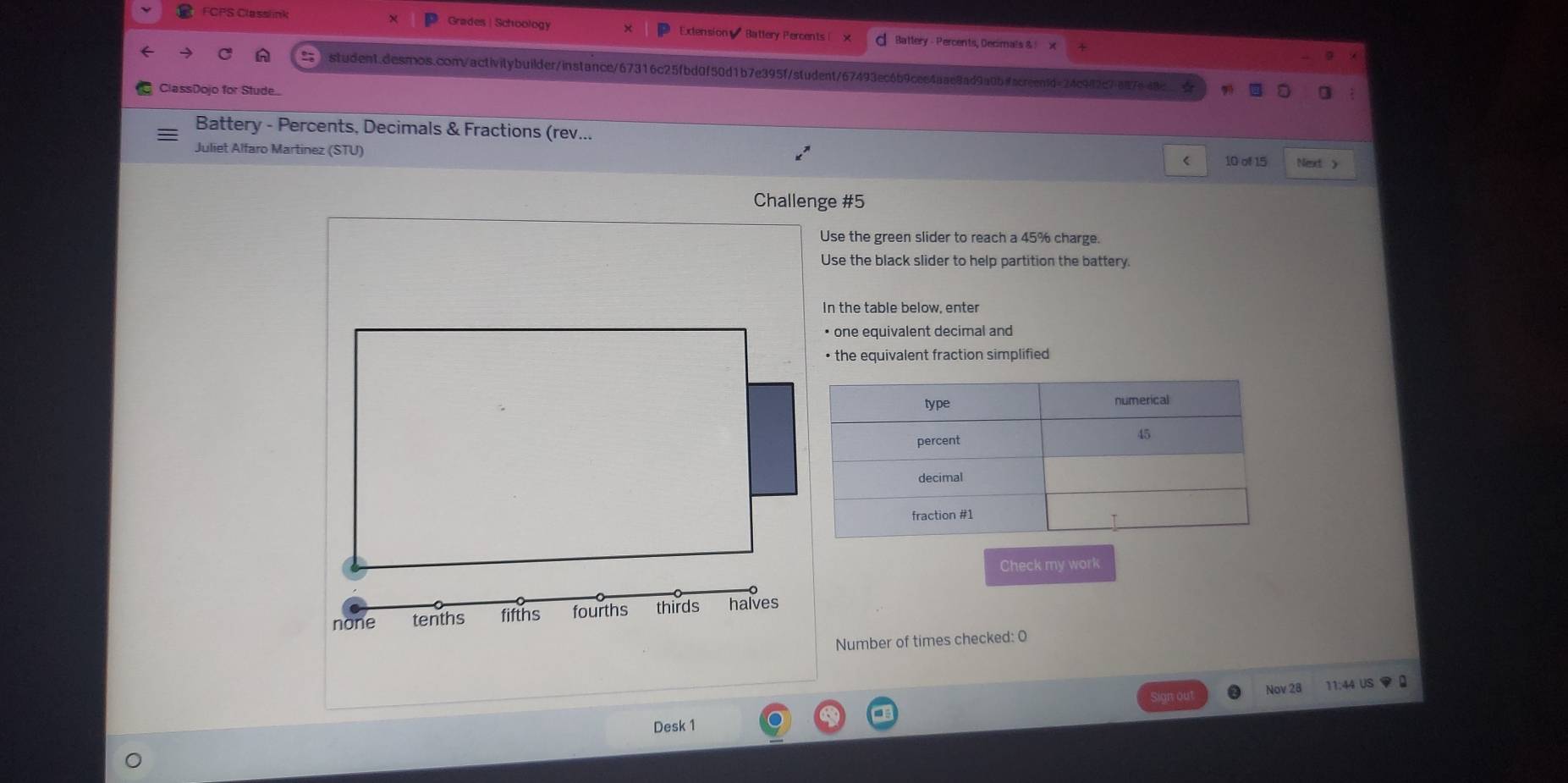 FCPS Classlink Grades | Schoology Extension Battery Percents Battery - Percents, Decimals & :
student.desmos.con/activitybuilder/instance/67316c25fbd0f50d1b7e395f/student/67493ec6b9cee4aae8ad9a0bfacreen1d=24c982c7887e
ClassDojo for Stude..
Battery - Percents, Decimals & Fractions (rev...
Juliet Alfaro Martinez (STU)
< 10 of 15 Next >
Challenge #5
Use the green slider to reach a 45% charge.
Use the black slider to help partition the battery
In the table below, enter
one equivalent decimal and
• the equivalent fraction simplified
Check my work
none tenths fifths fourths thirds halves
Number of times checked: O
Nov 28 11:44 US ▼0
out
Desk 1