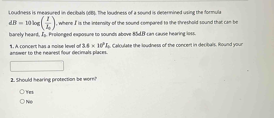 Loudness is measured in decibals (dB). The loudness of a sound is determined using the formula
dB=10log (frac II_0) , where I is the intensity of the sound compared to the threshold sound that can be
barely heard, I_0. Prolonged exposure to sounds above 85¢B can cause hearing loss.
1. A concert has a noise level of 3.6* 10^9I_0. Calculate the loudness of the concert in decibals. Round your
answer to the nearest four decimals places.
2. Should hearing protection be worn?
Yes
No