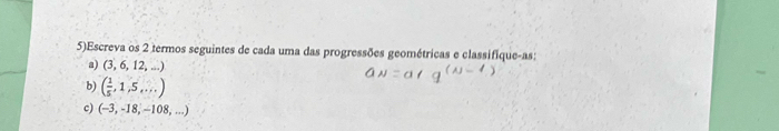 5)Escreva os 2 termos seguintes de cada uma das progressões geométricas e classifique-as: 
a) (3,6,12,...)
b) ( 1/5 ,1,5,...)
c) (-3,-18,-108,...)