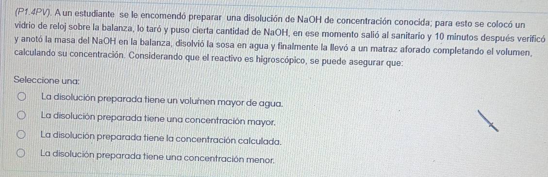 (P1.4PV). A un estudiante se le encomendó preparar una disolución de NaOH de concentración conocida; para esto se colocó un
vidrio de reloj sobre la balanza, lo taró y puso cierta cantidad de NaOH, en ese momento salió al sanitario y 10 minutos después verificó
y anotó la masa del NaOH en la balanza, disolvió la sosa en agua y finalmente la llevó a un matraz aforado completando el volumen,
calculando su concentración. Considerando que el reactivo es higroscópico, se puede asegurar que:
Seleccione una:
La disolución preparada tiene un volumen mayor de agua.
La disolución preparada tiene una concentración mayor.
La disolución preparada tiene la concentración calculada.
La disolución preparada tiene una concentración menor.