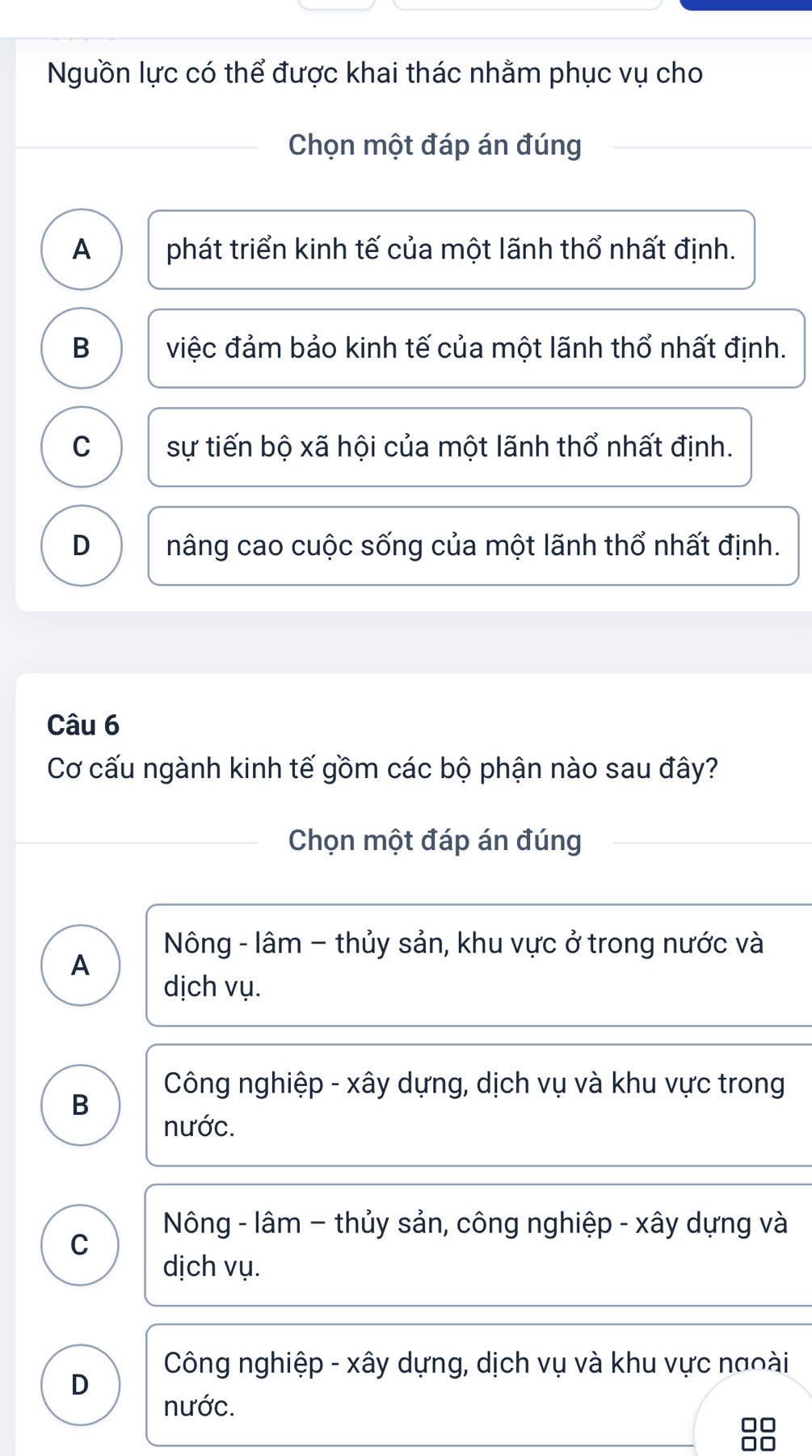 Nguồn lực có thể được khai thác nhằm phục vụ cho
Chọn một đáp án đúng
A phát triển kinh tế của một lãnh thổ nhất định.
B việc đảm bảo kinh tế của một lãnh thổ nhất định.
C sự tiến bộ xã hội của một lãnh thổ nhất định.
D nâng cao cuộc sống của một lãnh thổ nhất định.
Câu 6
Cơ cấu ngành kinh tế gồm các bộ phận nào sau đây?
Chọn một đáp án đúng
Nông - lâm - thủy sản, khu vực ở trong nước và
A
dịch vụ.
Công nghiệp - xây dựng, dịch vụ và khu vực trong
B
nước.
Nông - lâm - thủy sản, công nghiệp - xây dựng và
C
dịch vụ.
Công nghiệp - xây dựng, dịch vụ và khu vực ngoài
D
nước.
□□