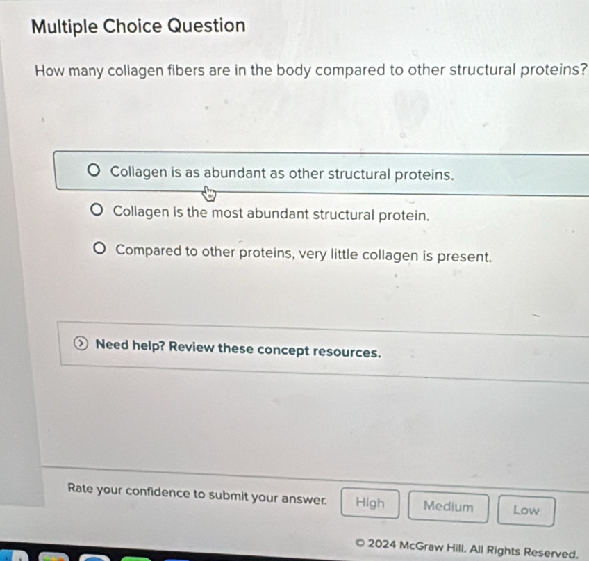 Question
How many collagen fibers are in the body compared to other structural proteins?
Collagen is as abundant as other structural proteins.
Collagen is the most abundant structural protein.
Compared to other proteins, very little collagen is present.
Need help? Review these concept resources.
Rate your confidence to submit your answer. High Medium Low
2024 McGraw Hill. All Rights Reserved.