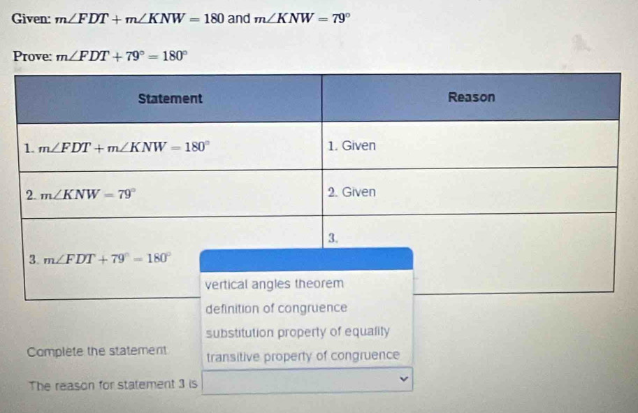 Given: m∠ FDT+m∠ KNW=180 and m∠ KNW=79°
Prove: m∠ FDT+79°=180°
substitution property of equality
Complete the statement transitive property of congruence
The reason for statement 3 is