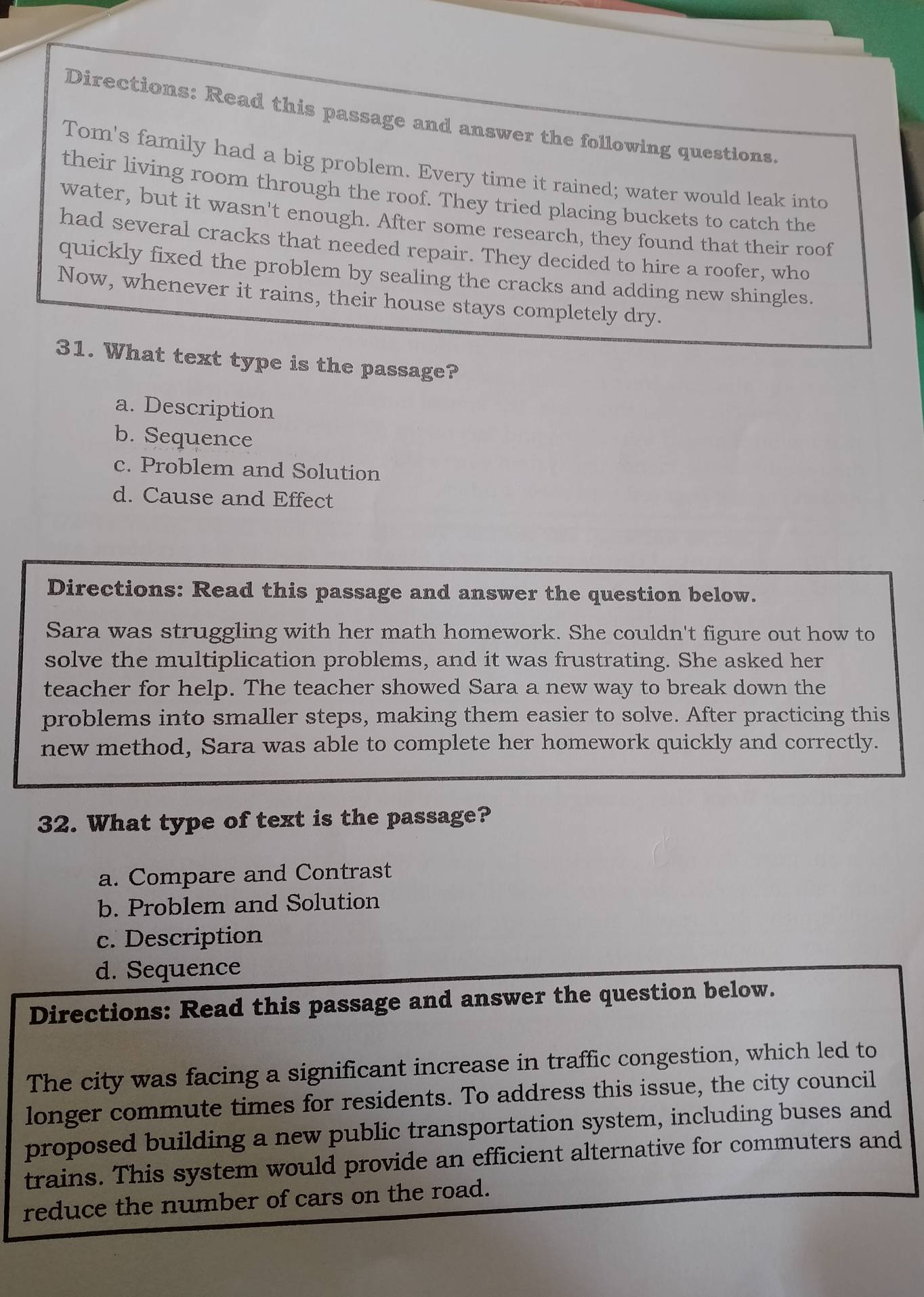 Directions: Read this passage and answer the following questions.
Tom's family had a big problem. Every time it rained; water would leak into
their living room through the roof. They tried placing buckets to catch the
water, but it wasn't enough. After some research, they found that their roof
had several cracks that needed repair. They decided to hire a roofer, who
quickly fixed the problem by sealing the cracks and adding new shingles.
Now, whenever it rains, their house stays completely dry.
31. What text type is the passage?
a. Description
b. Sequence
c. Problem and Solution
d. Cause and Effect
Directions: Read this passage and answer the question below.
Sara was struggling with her math homework. She couldn't figure out how to
solve the multiplication problems, and it was frustrating. She asked her
teacher for help. The teacher showed Sara a new way to break down the
problems into smaller steps, making them easier to solve. After practicing this
new method, Sara was able to complete her homework quickly and correctly.
32. What type of text is the passage?
a. Compare and Contrast
b. Problem and Solution
c. Description
d. Sequence
Directions: Read this passage and answer the question below.
The city was facing a significant increase in traffic congestion, which led to
longer commute times for residents. To address this issue, the city council
proposed building a new public transportation system, including buses and
trains. This system would provide an efficient alternative for commuters and
reduce the number of cars on the road.