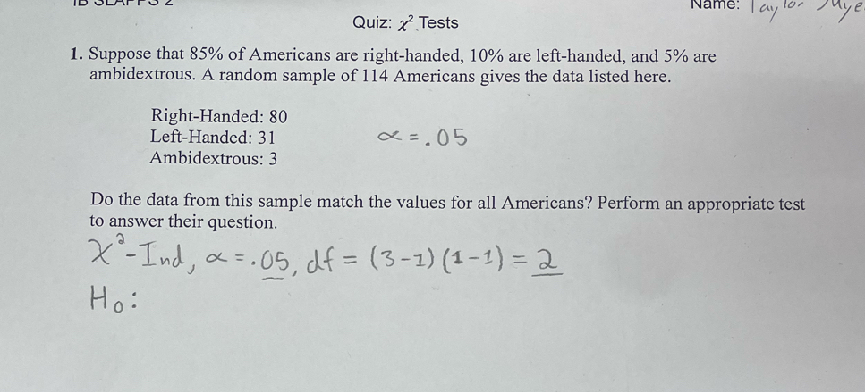 Name: 
Quiz: chi^2 Tests 
1. Suppose that 85% of Americans are right-handed, 10% are left-handed, and 5% are 
ambidextrous. A random sample of 114 Americans gives the data listed here. 
Right-Handed: 80
Left-Handed: 31
Ambidextrous: 3
Do the data from this sample match the values for all Americans? Perform an appropriate test 
to answer their question.