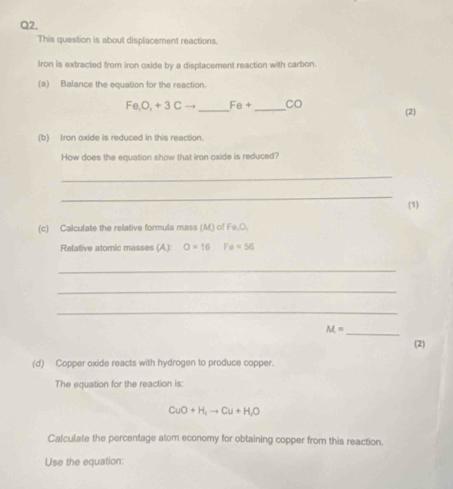 This question is about displacement reactions. 
Iron is extracted from iron oxide by a displacement reaction with carbon. 
(a) Balance the equation for the reaction. 
_
Fe, O, +3Cto Fθ + _ CO
(2) 
(b) Iron oxide is reduced in this reaction. 
How does the equation show that iron oxide is reduced? 
_ 
_ 
(1) 
(c) Calculate the relative formula mass (M.) of Fe_1O_1
Relative atomic masses (A.): O=16 Fe=56
_ 
_ 
_
M=
_ 
(2) 
(d) Copper oxide reacts with hydrogen to produce copper. 
The equation for the reaction is:
CuO+H_2to Cu+H_2O
Calculate the percentage atom economy for obtaining copper from this reaction. 
Use the equation: