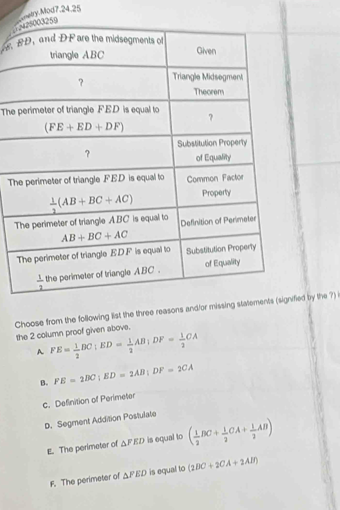 netry.Mod7,24.25
   
The
T
Choose from the following list the thfied by the ?)
the 2 column proof given above.
A FE= 1/2 BC;ED= 1/2 AB;DF= 1/2 CA
B. FE=2BC;ED=2AB;DF=2CA
c. Definition of Perimeter
D. Segment Addition Postulate
E. The perimeter of △ FED is equal to ( 1/2 BC+ 1/2 CA+ 1/2 AB)
F. The perimeter of △ FED is equal to (2BC+2CA+2AB)