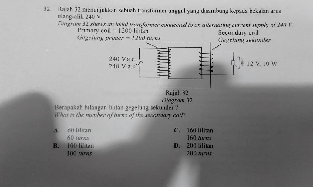 Rajah 32 menunjukkan sebuah transformer unggul yang disambung kepada bekalan arus
ulang-alik 240 V.
Diagram 32 shows an ideal transformer connected to an alternating current supply of 240 V.
Primary coil =1200 lilitan Secondary coil
Gegelung primer =1200 turns 
Diagram 32
Berapakah bilangan lilitan gegelung sekunder ?
What is the number of turns of the secondary coil?
A. 60 lilitan C. 160 lilitan
60 turns 160 turns
B. 100 lilitan D. 200 lilitan
100 turns 200 turns