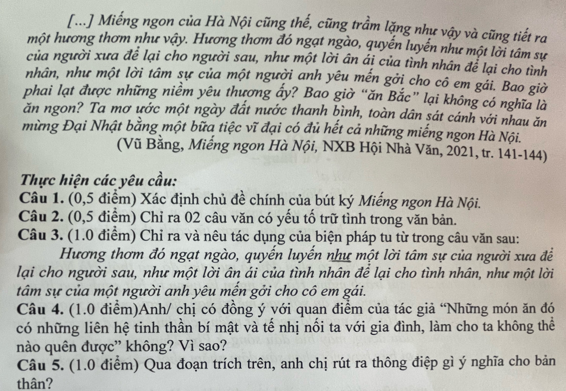 [...] Miếng ngon của Hà Nội cũng thế, cũng trầm lặng như vậy và cũng tiết ra
một hương thơm như vậy. Hương thơm đó ngạt ngào, quyến luyến như một lời tâm sự
của người xưa để lại cho người sau, như một lời ân ái của tình nhân để lại cho tình
nhân, như một lời tâm sự của một người anh yêu mến gởi cho cô em gái. Bao giờ
phai lạt được những niềm yêu thương ấy? Bao giờ “ăn Bắc” lại không có nghĩa là
ăn ngon? Ta mơ ước một ngày đất nước thanh bình, toàn dân sát cánh với nhau ăn
mừng Đại Nhật bằng một bữa tiệc vĩ đại có đủ hết cả những miếng ngon Hà Nội.
(Vũ Bằng, Miếng ngon Hà Nội, NXB Hội Nhà Văn, 2021, tr. 141-144)
Thực hiện các yêu cầu:
Câu 1. (0,5 điểm) Xác định chủ đề chính của bút ký Miếng ngon Hà Nội.
Câu 2. (0,5 điểm) Chỉ ra 02 câu văn có yếu tố trữ tình trong văn bản.
Câu 3. (1.0 điểm) Chỉ ra và nêu tác dụng của biện pháp tu từ trong câu văn sau:
Hương thơm đó ngạt ngào, quyến luyến như một lời tâm sự của người xưa để
lại cho người sau, như một lời ân ái của tình nhân để lại cho tình nhân, như một lời
tâm sự của một người anh yêu mến gởi cho cô em gái.
Câu 4. (1.0 điểm)Anh/ chị có đồng ý với quan điểm của tác giả 'Những món ăn đó
có những liên hệ tinh thần bí mật và tế nhị nối ta với gia đình, làm cho ta không thể
nào quên được' không? Vì sao?
Câu 5. (1.0 điểm) Qua đoạn trích trên, anh chị rút ra thông điệp gì ý nghĩa cho bản
thân?