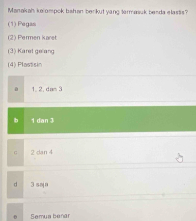 Manakah kelompok bahan berikut yang termasuk benda elastis?
(1) Pegas
(2) Permen karet
(3) Karet gelang
(4) Plastisin
a 1, 2, dan 3
b 1 dan 3
C 2 dan 4
d 3 saja
Semua benar