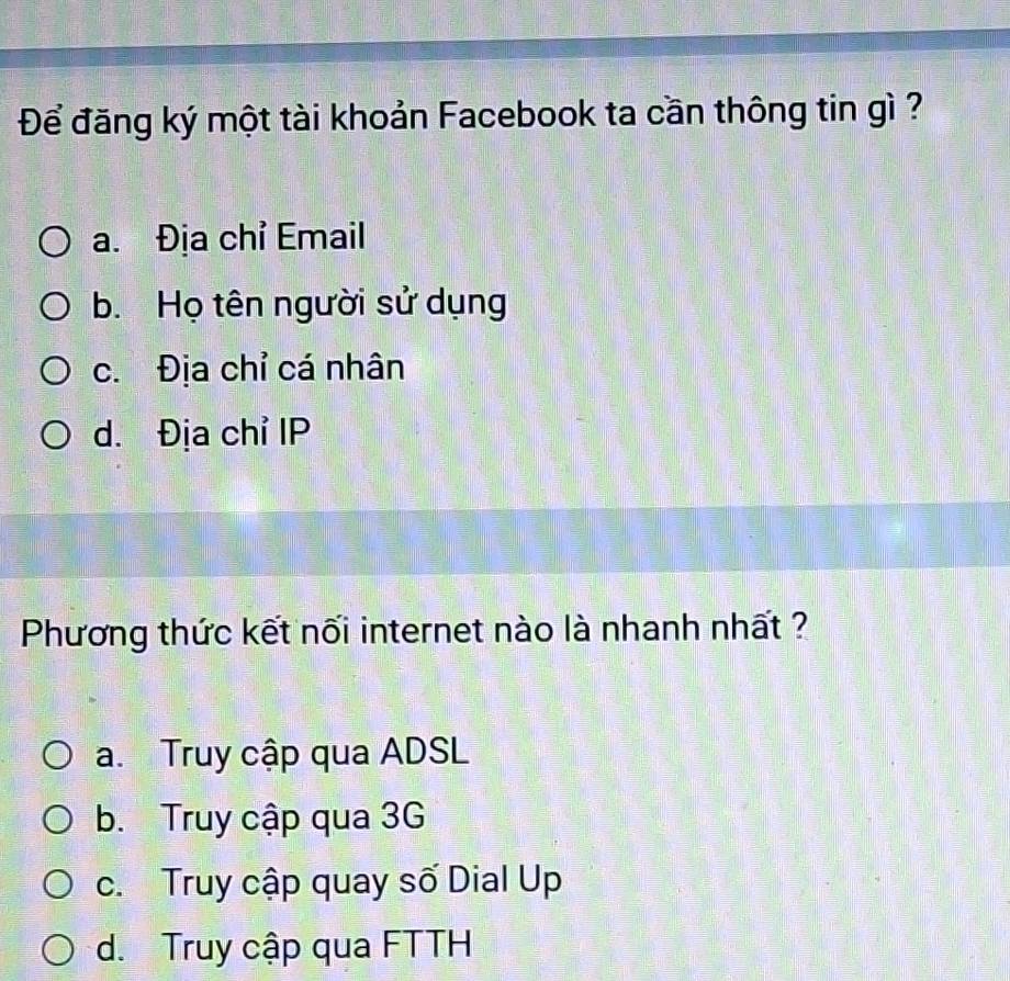 Để đăng ký một tài khoản Facebook ta cần thông tin gì ?
a. Địa chỉ Email
b. Họ tên người sử dụng
c. Địa chỉ cá nhân
d. Địa chỉ IP
Phương thức kết nối internet nào là nhanh nhất ?
a. Truy cập qua ADSL
b. Truy cập qua 3G
c. Truy cập quay số Dial Up
d. Truy cập qua FTTH