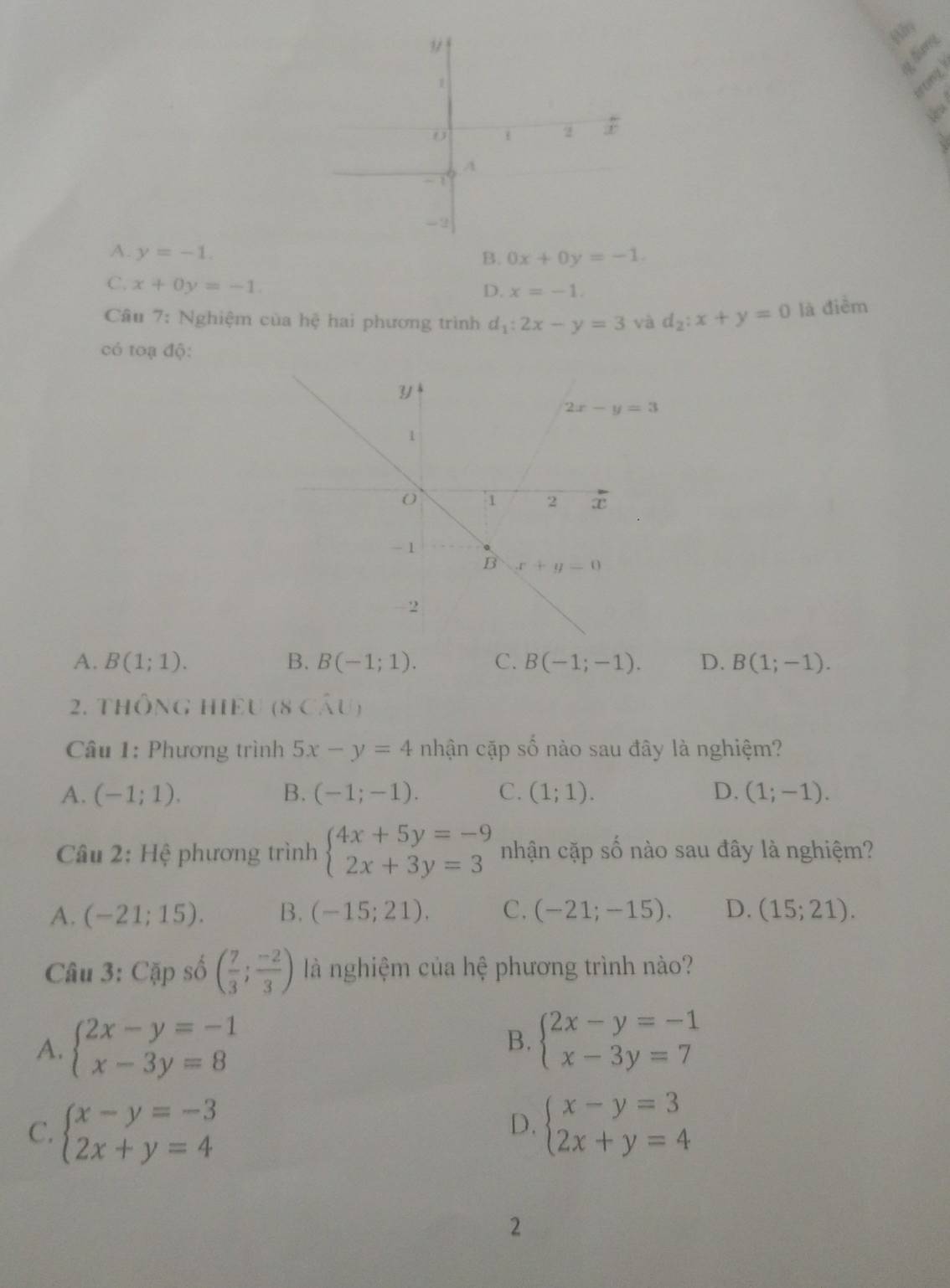 hum
A. y=-1. B. 0x+0y=-1.
C. x+0y=-1.
D. x=-1.
Câu 7: Nghiệm của hệ hai phương trình d_1:2x-y=3 và d_2:x+y=0 là điểm
có toạ độ:
A. B(1;1). B. B(-1;1). C. B(-1;-1). D. B(1;-1).
2. ThÔNG HIEU (8 Cầu)
Câu 1: Phương trình 5x-y=4 nhận cặp số nào sau đây là nghiệm?
A. (-1;1). B. (-1;-1). C. (1;1). D. (1;-1).
Câu 2: Hệ phương trình beginarrayl 4x+5y=-9 2x+3y=3endarray. nhận cặp số nào sau đây là nghiệm?
A. (-21;15). B. (-15;21). C. (-21;-15). D. (15;21).
Câu 3: Cặp số ( 7/3 ; (-2)/3 ) là nghiệm của hệ phương trình nào?
A. beginarrayl 2x-y=-1 x-3y=8endarray. beginarrayl 2x-y=-1 x-3y=7endarray.
B.
C. beginarrayl x-y=-3 2x+y=4endarray. beginarrayl x-y=3 2x+y=4endarray.
D.
2