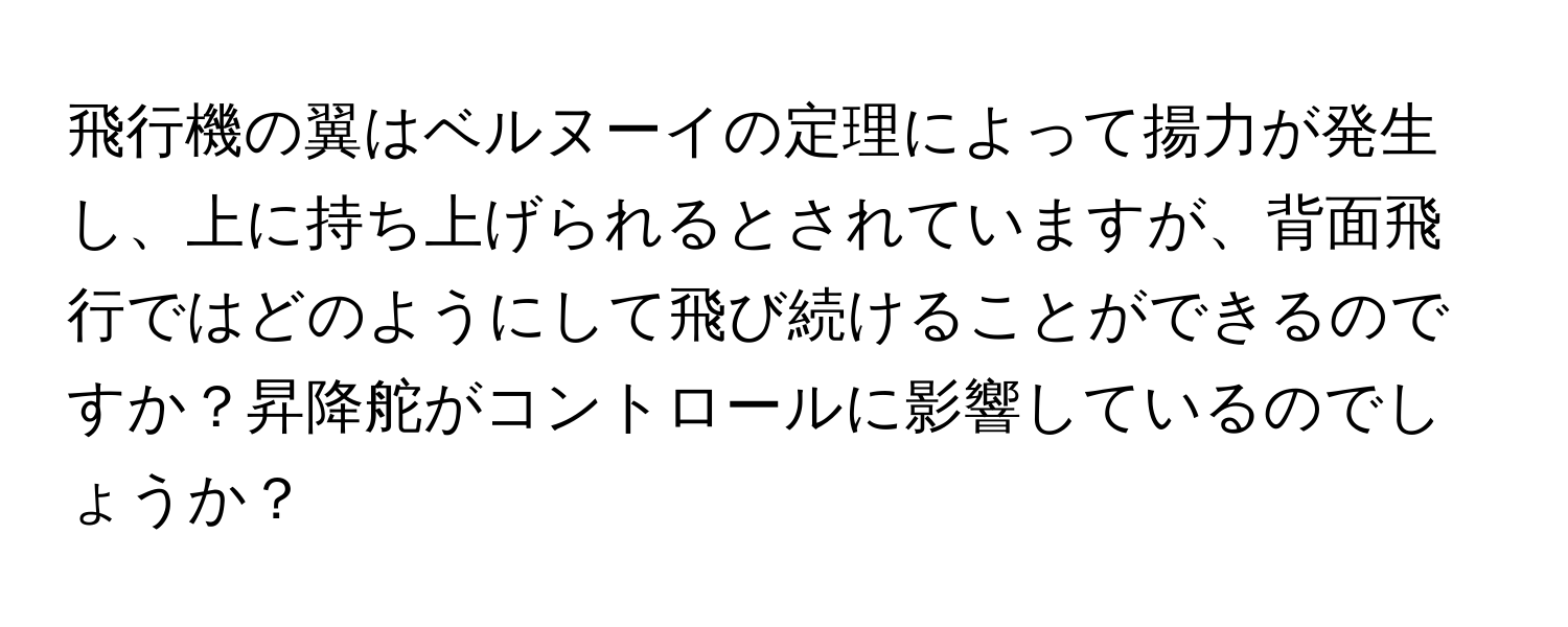 飛行機の翼はベルヌーイの定理によって揚力が発生し、上に持ち上げられるとされていますが、背面飛行ではどのようにして飛び続けることができるのですか？昇降舵がコントロールに影響しているのでしょうか？