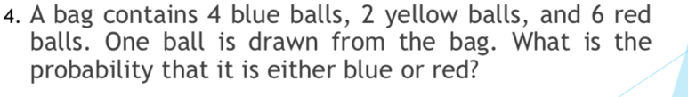 A bag contains 4 blue balls, 2 yellow balls, and 6 red 
balls. One ball is drawn from the bag. What is the 
probability that it is either blue or red?