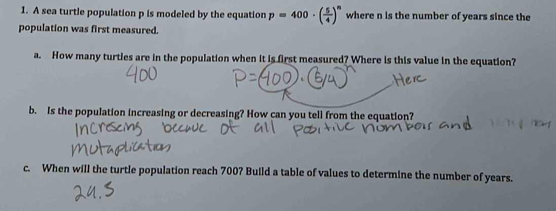 A sea turtle population p is modeled by the equation p=400· ( 5/4 )^n where n is the number of years since the 
population was first measured. 
a. How many turtles are in the population when it is first measured? Where is this value in the equation? 
b. Is the population increasing or decreasing? How can you tell from the equation? 
c. When will the turtle population reach 700? Build a table of values to determine the number of years.